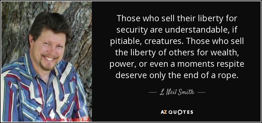 Those who sell their liberty for security are understandable, if pitiable, creatures. Those who sell the liberty of others for wealth, power, or even a moments respite deserve only the end of a rope. - L. Neil Smith
