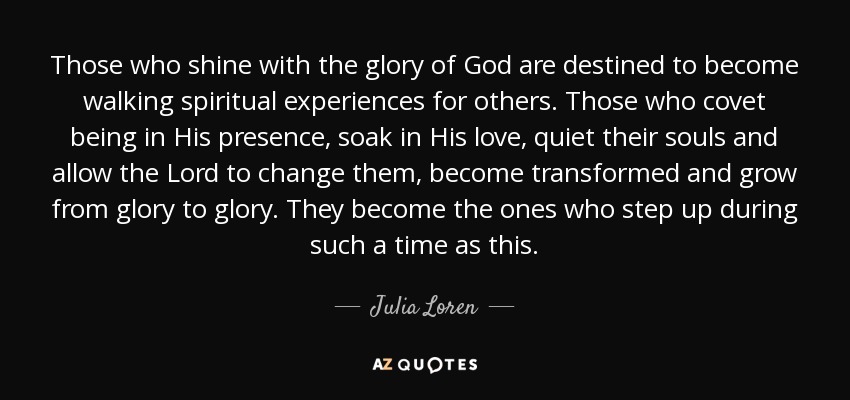 Those who shine with the glory of God are destined to become walking spiritual experiences for others. Those who covet being in His presence, soak in His love, quiet their souls and allow the Lord to change them, become transformed and grow from glory to glory. They become the ones who step up during such a time as this. - Julia Loren