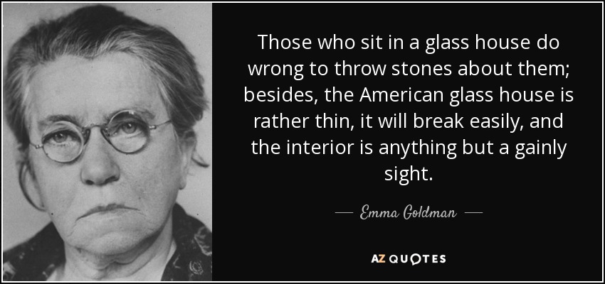 Those who sit in a glass house do wrong to throw stones about them; besides, the American glass house is rather thin, it will break easily, and the interior is anything but a gainly sight. - Emma Goldman