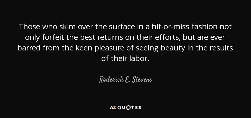 Those who skim over the surface in a hit-or-miss fashion not only forfeit the best returns on their efforts, but are ever barred from the keen pleasure of seeing beauty in the results of their labor. - Roderick E. Stevens