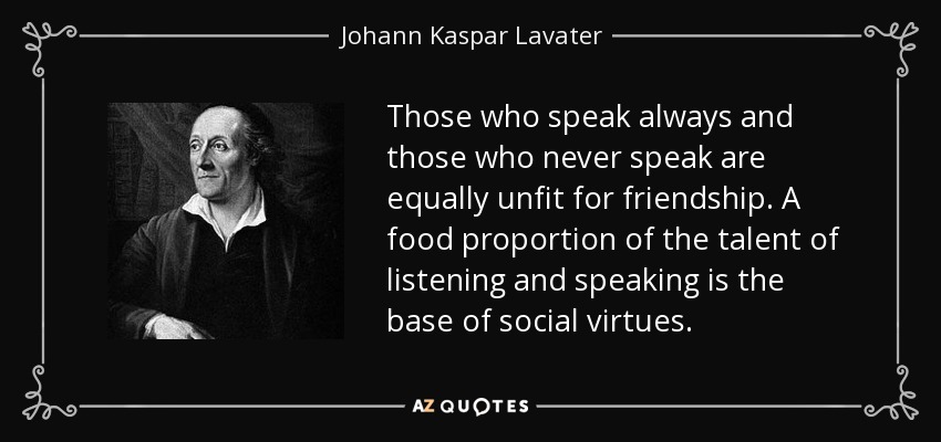 Those who speak always and those who never speak are equally unfit for friendship. A food proportion of the talent of listening and speaking is the base of social virtues. - Johann Kaspar Lavater