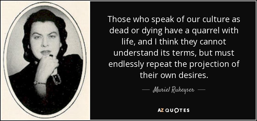 Those who speak of our culture as dead or dying have a quarrel with life, and I think they cannot understand its terms, but must endlessly repeat the projection of their own desires. - Muriel Rukeyser