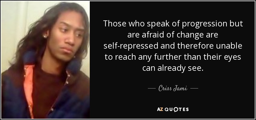 Those who speak of progression but are afraid of change are self-repressed and therefore unable to reach any further than their eyes can already see. - Criss Jami
