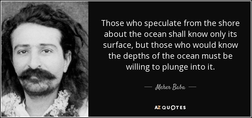 Those who speculate from the shore about the ocean shall know only its surface, but those who would know the depths of the ocean must be willing to plunge into it. - Meher Baba