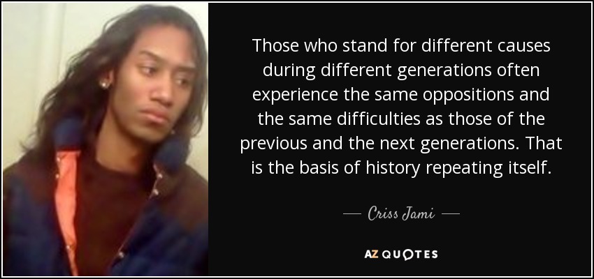 Those who stand for different causes during different generations often experience the same oppositions and the same difficulties as those of the previous and the next generations. That is the basis of history repeating itself. - Criss Jami