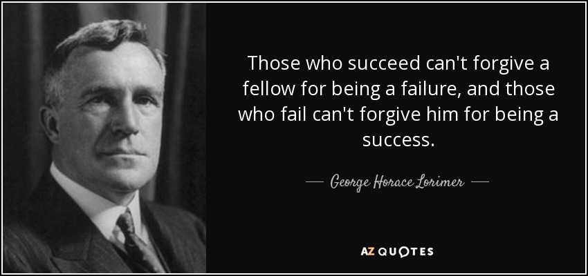 Those who succeed can't forgive a fellow for being a failure, and those who fail can't forgive him for being a success. - George Horace Lorimer