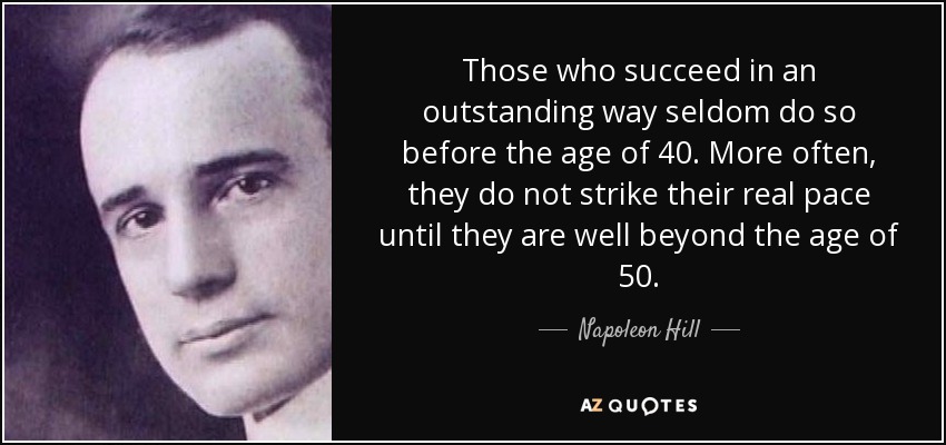 Those who succeed in an outstanding way seldom do so before the age of 40. More often, they do not strike their real pace until they are well beyond the age of 50. - Napoleon Hill