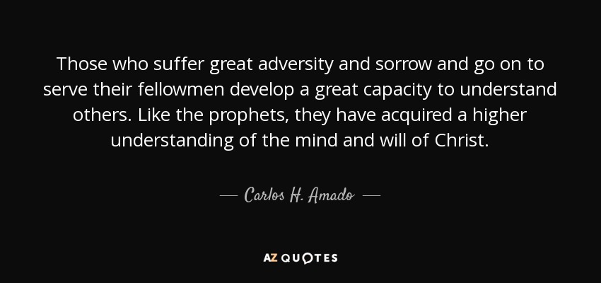 Those who suffer great adversity and sorrow and go on to serve their fellowmen develop a great capacity to understand others. Like the prophets, they have acquired a higher understanding of the mind and will of Christ. - Carlos H. Amado