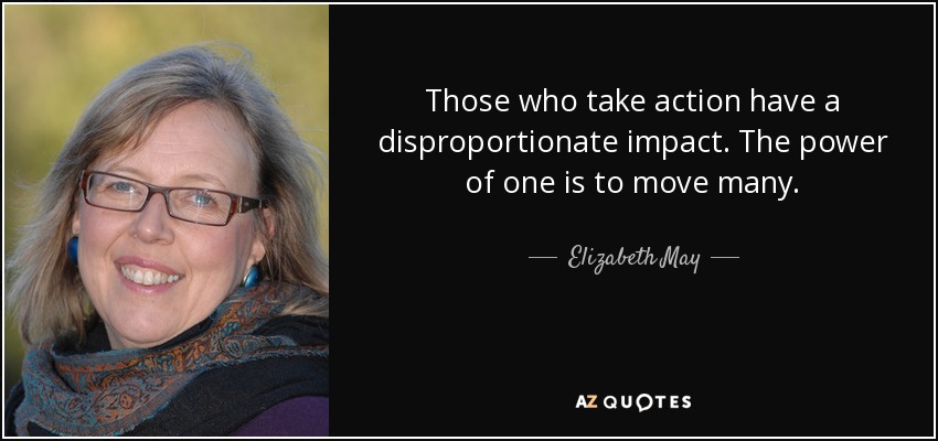 Those who take action have a disproportionate impact. The power of one is to move many. - Elizabeth May