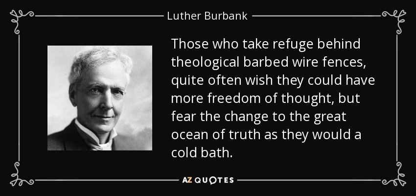 Those who take refuge behind theological barbed wire fences, quite often wish they could have more freedom of thought, but fear the change to the great ocean of truth as they would a cold bath. - Luther Burbank