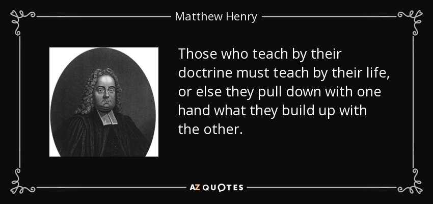 Those who teach by their doctrine must teach by their life, or else they pull down with one hand what they build up with the other. - Matthew Henry
