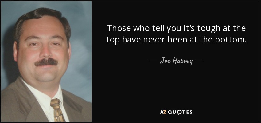 Those who tell you it's tough at the top have never been at the bottom. - Joe Harvey