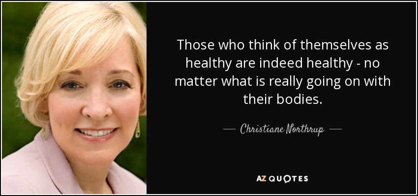 Those who think of themselves as healthy are indeed healthy - no matter what is really going on with their bodies. - Christiane Northrup