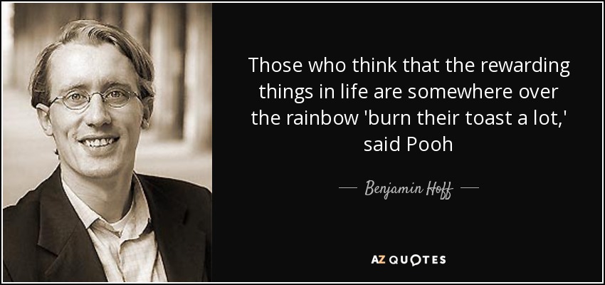 Those who think that the rewarding things in life are somewhere over the rainbow 'burn their toast a lot,' said Pooh - Benjamin Hoff