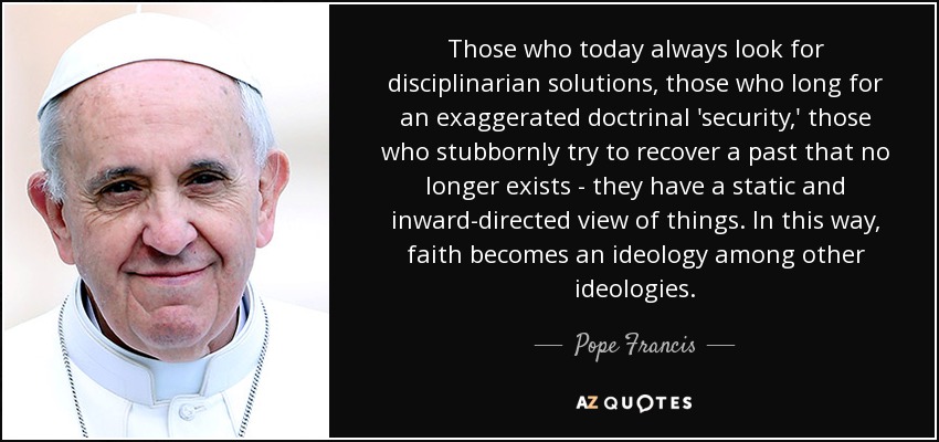 Those who today always look for disciplinarian solutions, those who long for an exaggerated doctrinal 'security,' those who stubbornly try to recover a past that no longer exists - they have a static and inward-directed view of things. In this way, faith becomes an ideology among other ideologies. - Pope Francis