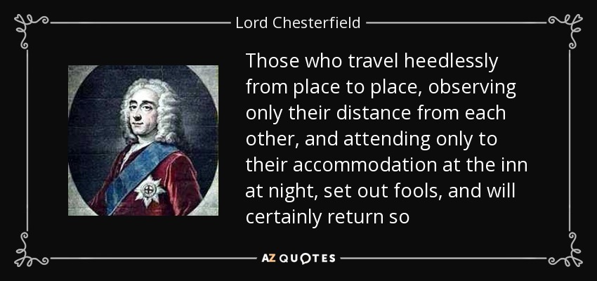 Those who travel heedlessly from place to place, observing only their distance from each other, and attending only to their accommodation at the inn at night, set out fools, and will certainly return so - Lord Chesterfield