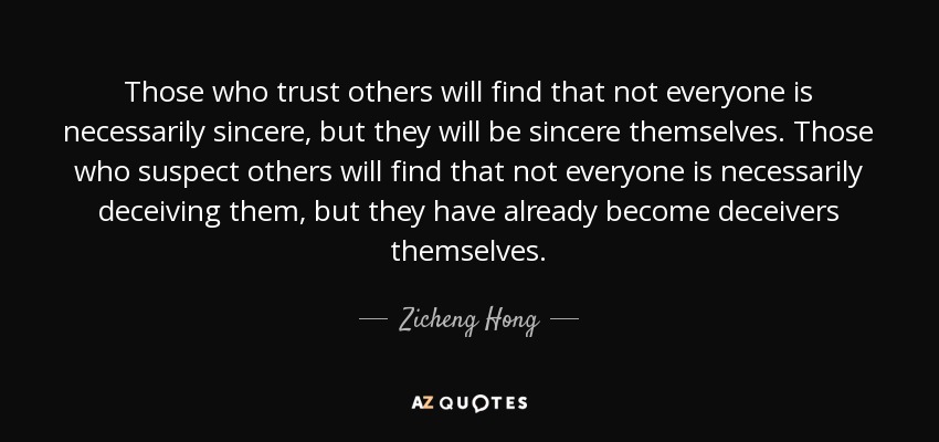 Those who trust others will find that not everyone is necessarily sincere, but they will be sincere themselves. Those who suspect others will find that not everyone is necessarily deceiving them, but they have already become deceivers themselves. - Zicheng Hong