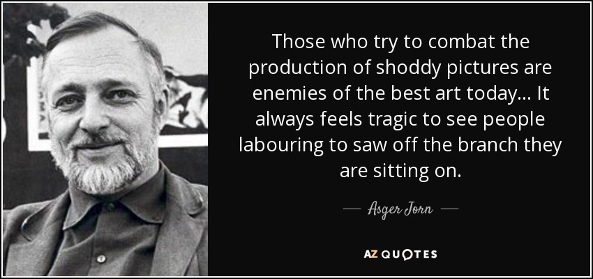 Those who try to combat the production of shoddy pictures are enemies of the best art today... It always feels tragic to see people labouring to saw off the branch they are sitting on. - Asger Jorn