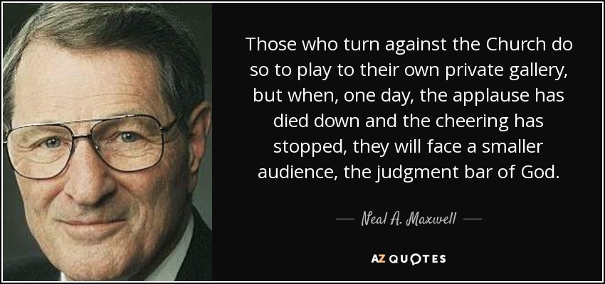 Those who turn against the Church do so to play to their own private gallery, but when, one day, the applause has died down and the cheering has stopped, they will face a smaller audience, the judgment bar of God. - Neal A. Maxwell