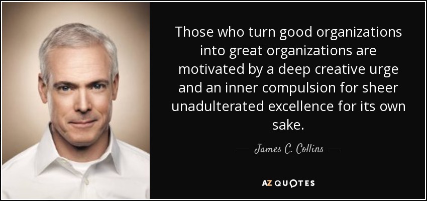 Those who turn good organizations into great organizations are motivated by a deep creative urge and an inner compulsion for sheer unadulterated excellence for its own sake. - James C. Collins