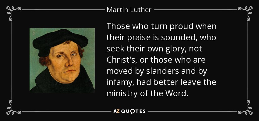 Those who turn proud when their praise is sounded, who seek their own glory, not Christ's, or those who are moved by slanders and by infamy, had better leave the ministry of the Word. - Martin Luther