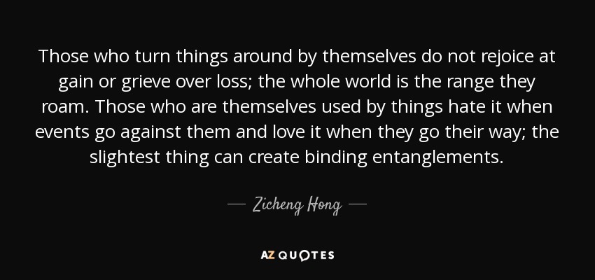 Those who turn things around by themselves do not rejoice at gain or grieve over loss; the whole world is the range they roam. Those who are themselves used by things hate it when events go against them and love it when they go their way; the slightest thing can create binding entanglements. - Zicheng Hong