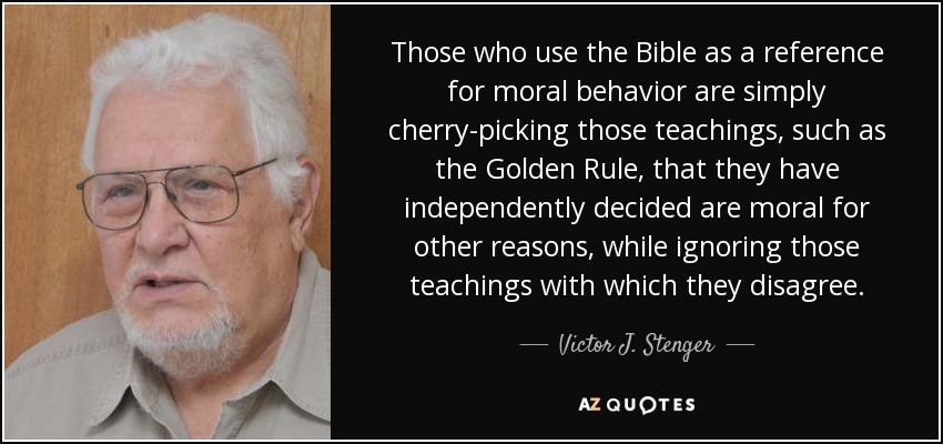 Those who use the Bible as a reference for moral behavior are simply cherry-picking those teachings, such as the Golden Rule, that they have independently decided are moral for other reasons, while ignoring those teachings with which they disagree. - Victor J. Stenger