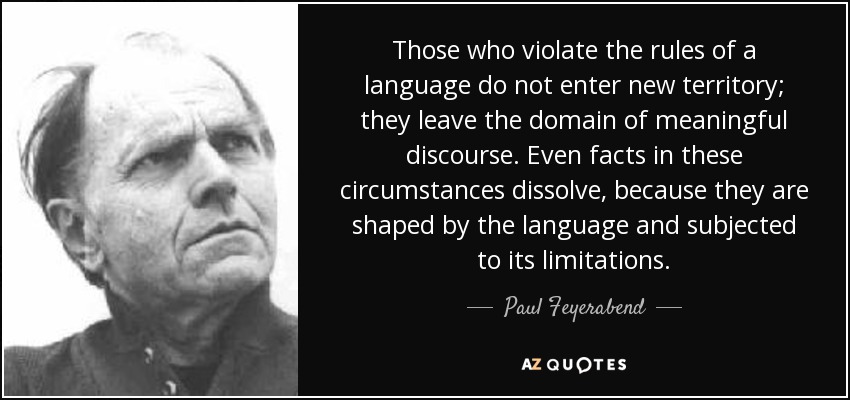 Those who violate the rules of a language do not enter new territory; they leave the domain of meaningful discourse. Even facts in these circumstances dissolve, because they are shaped by the language and subjected to its limitations. - Paul Feyerabend