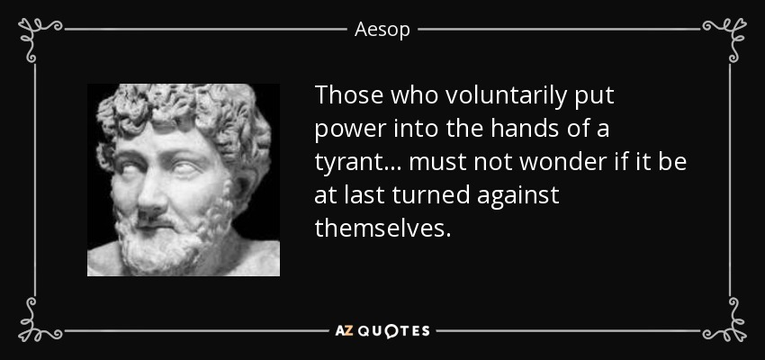 Those who voluntarily put power into the hands of a tyrant ... must not wonder if it be at last turned against themselves. - Aesop