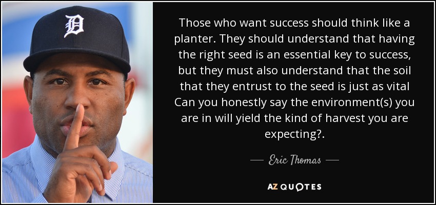 Those who want success should think like a planter. They should understand that having the right seed is an essential key to success, but they must also understand that the soil that they entrust to the seed is just as vital Can you honestly say the environment(s) you are in will yield the kind of harvest you are expecting?. - Eric Thomas