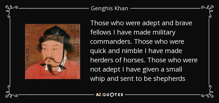 Those who were adept and brave fellows I have made military commanders. Those who were quick and nimble I have made herders of horses. Those who were not adept I have given a small whip and sent to be shepherds - Genghis Khan