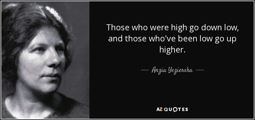 Those who were high go down low, and those who've been low go up higher. - Anzia Yezierska