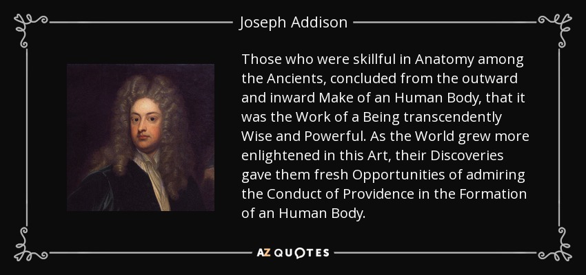 Those who were skillful in Anatomy among the Ancients, concluded from the outward and inward Make of an Human Body, that it was the Work of a Being transcendently Wise and Powerful. As the World grew more enlightened in this Art, their Discoveries gave them fresh Opportunities of admiring the Conduct of Providence in the Formation of an Human Body. - Joseph Addison