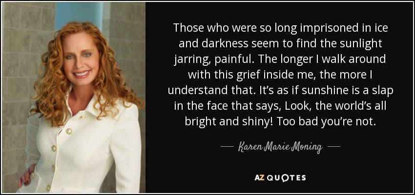 Those who were so long imprisoned in ice and darkness seem to find the sunlight jarring, painful. The longer I walk around with this grief inside me, the more I understand that. It’s as if sunshine is a slap in the face that says, Look, the world’s all bright and shiny! Too bad you’re not. - Karen Marie Moning