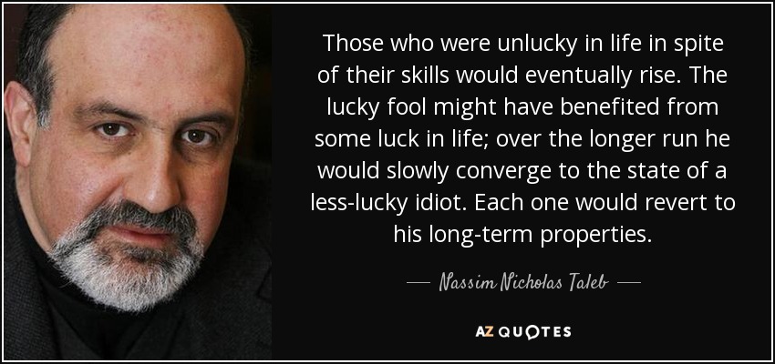 Those who were unlucky in life in spite of their skills would eventually rise. The lucky fool might have benefited from some luck in life; over the longer run he would slowly converge to the state of a less-lucky idiot. Each one would revert to his long-term properties. - Nassim Nicholas Taleb