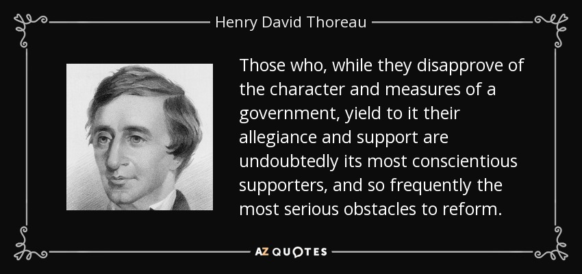 Those who, while they disapprove of the character and measures of a government, yield to it their allegiance and support are undoubtedly its most conscientious supporters, and so frequently the most serious obstacles to reform. - Henry David Thoreau