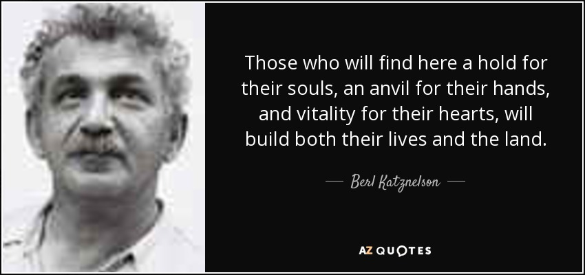 Those who will find here a hold for their souls, an anvil for their hands, and vitality for their hearts, will build both their lives and the land. - Berl Katznelson