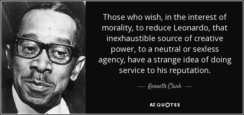 Those who wish, in the interest of morality, to reduce Leonardo, that inexhaustible source of creative power, to a neutral or sexless agency, have a strange idea of doing service to his reputation. - Kenneth Clark