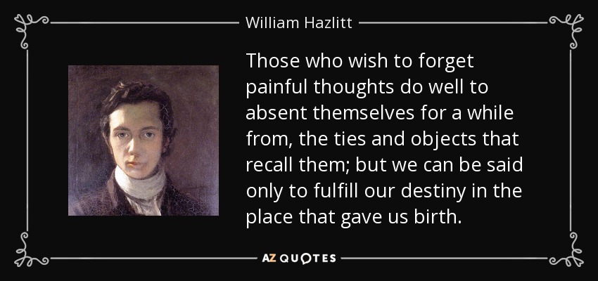 Those who wish to forget painful thoughts do well to absent themselves for a while from, the ties and objects that recall them; but we can be said only to fulfill our destiny in the place that gave us birth. - William Hazlitt