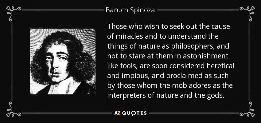 Those who wish to seek out the cause of miracles and to understand the things of nature as philosophers, and not to stare at them in astonishment like fools, are soon considered heretical and impious, and proclaimed as such by those whom the mob adores as the interpreters of nature and the gods. - Baruch Spinoza