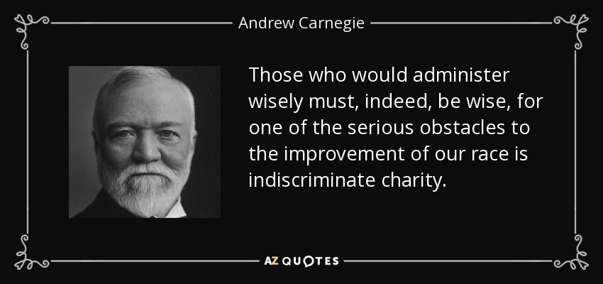 Those who would administer wisely must, indeed, be wise, for one of the serious obstacles to the improvement of our race is indiscriminate charity. - Andrew Carnegie
