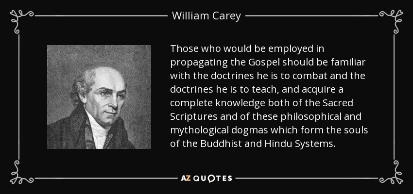 Those who would be employed in propagating the Gospel should be familiar with the doctrines he is to combat and the doctrines he is to teach, and acquire a complete knowledge both of the Sacred Scriptures and of these philosophical and mythological dogmas which form the souls of the Buddhist and Hindu Systems. - William Carey