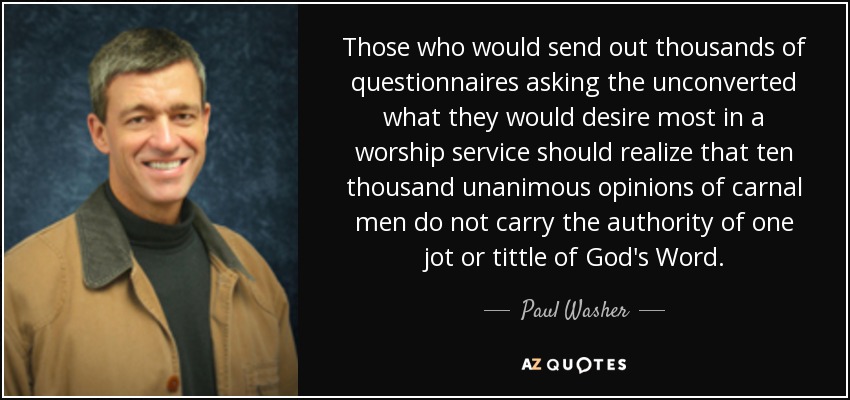 Those who would send out thousands of questionnaires asking the unconverted what they would desire most in a worship service should realize that ten thousand unanimous opinions of carnal men do not carry the authority of one jot or tittle of God's Word. - Paul Washer