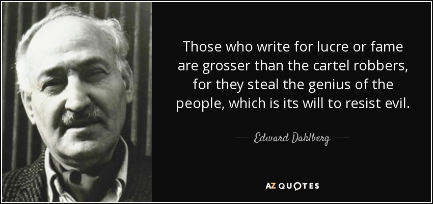 Those who write for lucre or fame are grosser than the cartel robbers, for they steal the genius of the people, which is its will to resist evil. - Edward Dahlberg