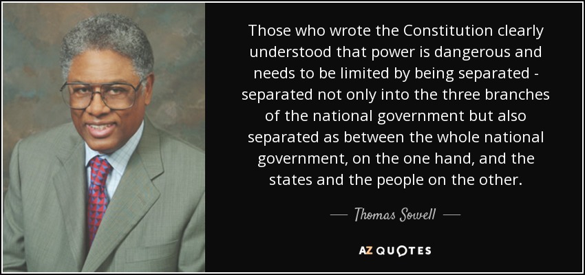 Those who wrote the Constitution clearly understood that power is dangerous and needs to be limited by being separated - separated not only into the three branches of the national government but also separated as between the whole national government, on the one hand, and the states and the people on the other. - Thomas Sowell