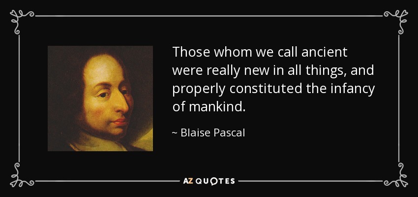 Those whom we call ancient were really new in all things, and properly constituted the infancy of mankind. - Blaise Pascal