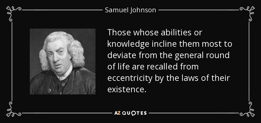 Those whose abilities or knowledge incline them most to deviate from the general round of life are recalled from eccentricity by the laws of their existence. - Samuel Johnson
