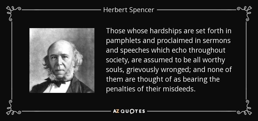 Those whose hardships are set forth in pamphlets and proclaimed in sermons and speeches which echo throughout society, are assumed to be all worthy souls, grievously wronged; and none of them are thought of as bearing the penalties of their misdeeds. - Herbert Spencer