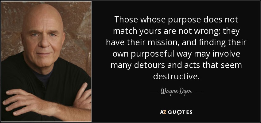 Those whose purpose does not match yours are not wrong; they have their mission, and finding their own purposeful way may involve many detours and acts that seem destructive. - Wayne Dyer