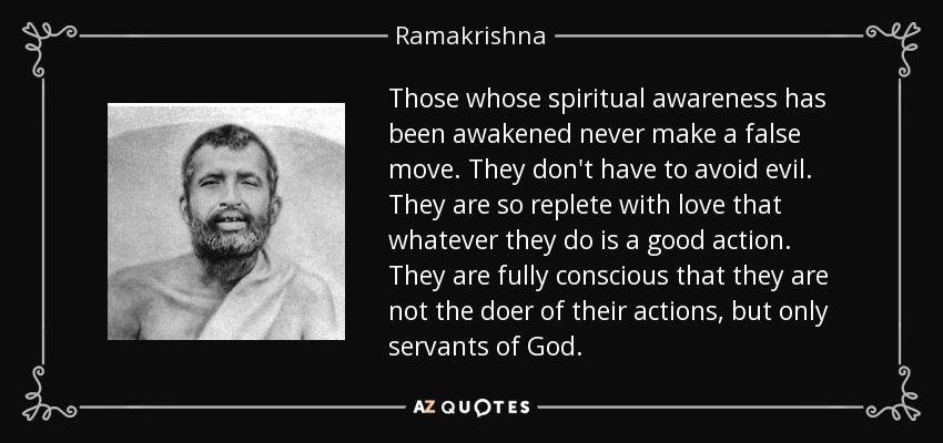 Those whose spiritual awareness has been awakened never make a false move. They don't have to avoid evil. They are so replete with love that whatever they do is a good action. They are fully conscious that they are not the doer of their actions, but only servants of God. - Ramakrishna
